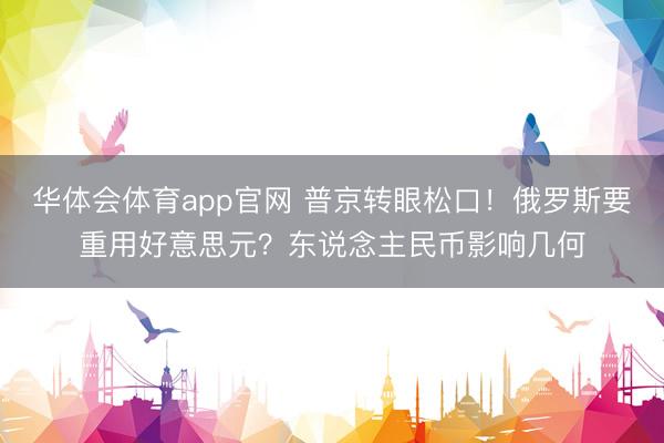 华体会体育app官网 普京转眼松口!俄罗斯要重用好意思元?东说念主民币影响几何