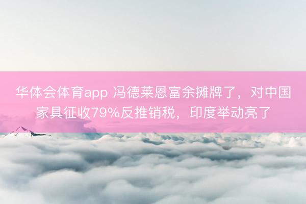 华体会体育app 冯德莱恩富余摊牌了,对中国家具征收79%反推销税,印度举动亮了