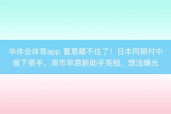 华体会体育app 蓄意藏不住了!日本同期对中俄下狠手,高市早苗新助手亮相,想法曝光