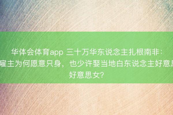 华体会体育app 三十万华东说念主扎根南非:福建雇主为何愿意只身,也少许娶当地白东说念主好意思女?