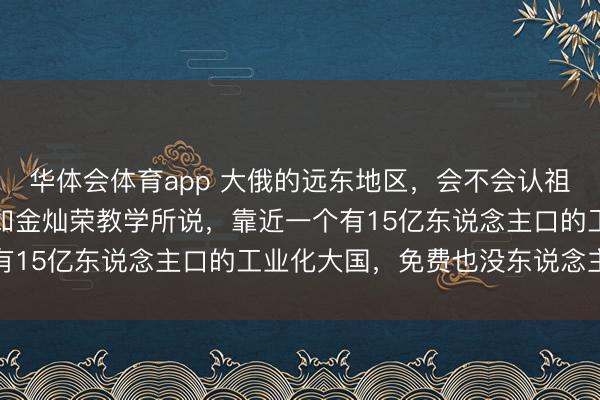 华体会体育app 大俄的远东地区，会不会认祖归宗？谜底很明了，正如金灿荣教学所说，靠近一个有15亿东说念主口的工业化大国，免费也没东说念主要