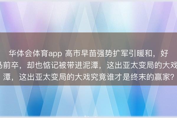 华体会体育app 高市早苗强势扩军引暖和，好意思国虽思拉拢日本当马前卒，却也惦记被带进泥潭，这出亚太变局的大戏究竟谁才是终末的赢家？