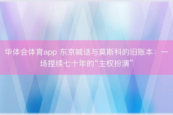 华体会体育app 东京喊话与莫斯科的旧账本:一场捏续七十年的“主权扮演”