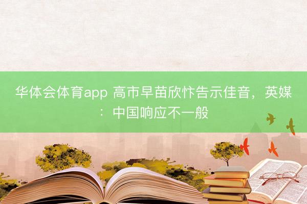 华体会体育app 高市早苗欣忭告示佳音，英媒：中国响应不一般