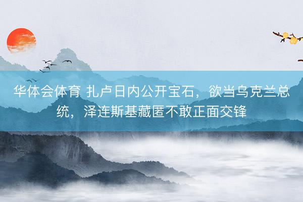 华体会体育 扎卢日内公开宝石，欲当乌克兰总统，泽连斯基藏匿不敢正面交锋