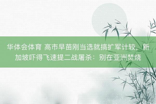 华体会体育 高市早苗刚当选就搞扩军计较，新加坡吓得飞速提二战屠杀：别在亚洲焚烧