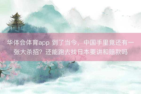 华体会体育app 到了当今,中国手里竟还有一张大杀招?还能跑去找日本要讲和赔款吗