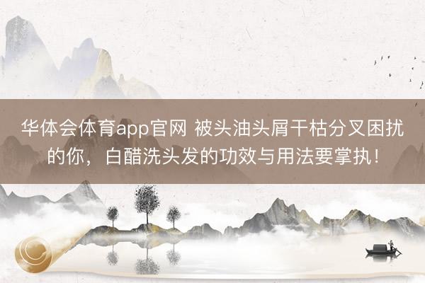 华体会体育app官网 被头油头屑干枯分叉困扰的你,白醋洗头发的功效与用法要掌执!