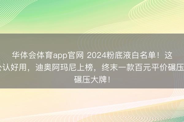 华体会体育app官网 2024粉底液白名单!这5款公认好用,迪奥阿玛尼上榜,终末一款百元平价碾压大牌!
