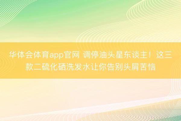 华体会体育app官网 调停油头星东谈主!这三款二硫化硒洗发水让你告别头屑苦恼