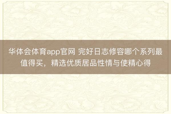 华体会体育app官网 完好日志修容哪个系列最值得买,精选优质居品性情与使精心得