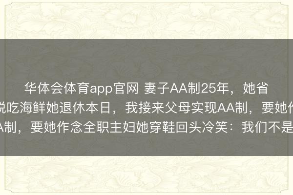 华体会体育app官网 妻子AA制25年,她省吃俭用顿顿咸菜,我洒脱吃海鲜她退休本日,我接来父母实现AA制,要她作念全职主妇她穿鞋回头冷笑:我们不是一家东说念主