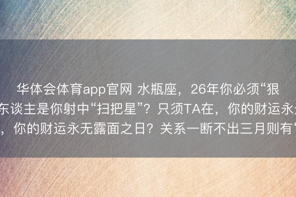 华体会体育app官网 水瓶座，26年你必须“狠心”拉黑一个东谈主！此东谈主是你射中“扫把星”？只须TA在，你的财运永无露面之日？关系一断不出三月则有“横财”上门？