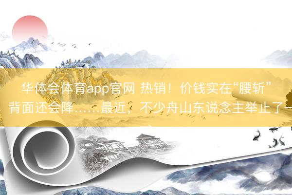 华体会体育app官网 热销!价钱实在“腰斩”,背面还会降……最近,不少舟山东说念主举止了→